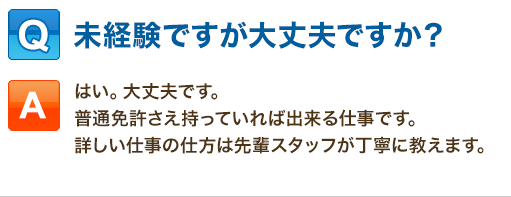 Q:未経験ですが大丈夫ですか？「はい。大丈夫です。普通免許さえ持っていれば出来る仕事です。詳しい仕事の仕方は先輩スタッフが丁寧に教えます。」