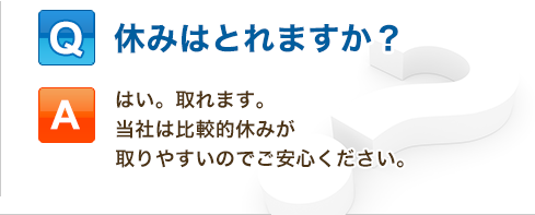 Q:休みはとれますか？「はい。取れます。当社は比較的休みが取りやすいのでご安心ください。」