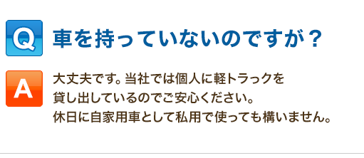 Q:車を持っていないのですが？「大丈夫です。当社では個人に軽トラっクを貸し出しているのでご安心ください。休日に自家用車として私用で使っても構いません。」