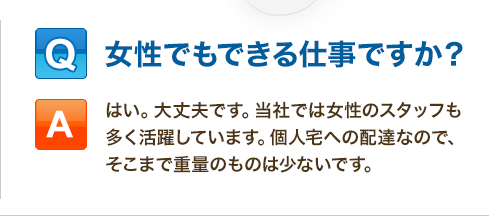 Q:女性でもできる仕事ですか？「はい。大丈夫です。当社では女性のスタッフも多く活躍しています。個人宅への配達なので、そこまで重量のものは少ないです。」